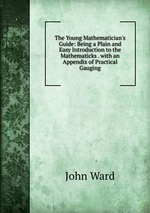 The Young Mathematician`s Guide: Being a Plain and Easy Introduction to the Mathematicks . with an Appendix of Practical Gauging