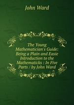 The Young Mathematician`s Guide: Being a Plain and Easie Introduction to the Mathematicks : In Five Parts / by John Ward