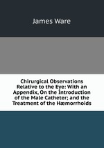 Chirurgical Observations Relative to the Eye: With an Appendix, On the Introduction of the Male Catheter; and the Treatment of the Hmorrhoids