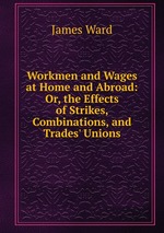 Workmen and Wages at Home and Abroad: Or, the Effects of Strikes, Combinations, and Trades` Unions