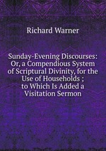 Sunday-Evening Discourses: Or, a Compendious System of Scriptural Divinity, for the Use of Households ; to Which Is Added a Visitation Sermon