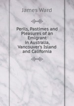 Perils, Pastimes and Pleasures of an Emigrant in Australia, Vancouver`s Island and California