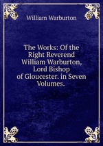 The Works: Of the Right Reverend William Warburton, Lord Bishop of Gloucester. in Seven Volumes.