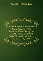 Great Britain & Hanover: Some Aspects of the Personal Union, Being the Ford Lectures Delivered in the University of Oxford Hilary Term, 1899