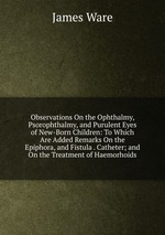 Observations On the Ophthalmy, Psorophthalmy, and Purulent Eyes of New-Born Children: To Which Are Added Remarks On the Epiphora, and Fistula . Catheter; and On the Treatment of Haemorhoids