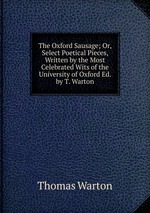 The Oxford Sausage; Or, Select Poetical Pieces, Written by the Most Celebrated Wits of the University of Oxford Ed. by T. Warton