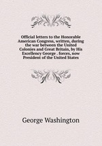Official letters to the Honorable American Congress, written, during the war between the United Colonies and Great Britain, by His Excellency George . forces, now President of the United States