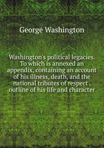 Washington`s political legacies. To which is annexed an appendix, containing an account of his illness, death, and the national tributes of respect . outline of his life and character