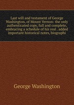 Last will and testament of George Washington, of Mount Vernon: the only authenticated copy, full and complete, embracing a schedule of his real . added important historical notes, biographi