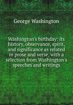 Washington`s birthday: its history, observance, spirit, and significance as related in prose and verse, with a selection from Washington`s speeches and writings