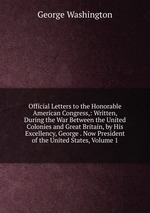 Official Letters to the Honorable American Congress,: Written, During the War Between the United Colonies and Great Britain, by His Excellency, George . Now President of the United States, Volume 1