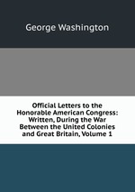 Official Letters to the Honorable American Congress: Written, During the War Between the United Colonies and Great Britain, Volume 1
