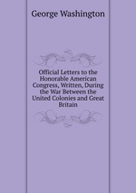 Official Letters to the Honorable American Congress, Written, During the War Between the United Colonies and Great Britain