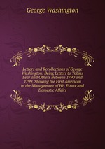 Letters and Recollections of George Washington: Being Letters to Tobias Lear and Others Between 1790 and 1799, Showing the First American in the Management of His Estate and Domestic Affairs