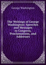 The Writings of George Washington: Speeches and Messages to Congress, Proclamations, and Addresses