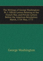 The Writings of George Washington: Pt. I. Offcial Letters Relating to the French War, and Private Letters Before the American Revolution: March, 1754-May, 1775