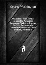 Official Letters to the Honorable American Congress: Written, During the War Between the United Colonies and Great Britain, Volume 2