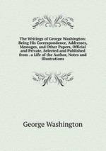 The Writings of George Washington: Being His Correspondence, Addresses, Messages, and Other Papers, Official and Private, Selected and Published from . a Life of the Author, Notes and Illustrations