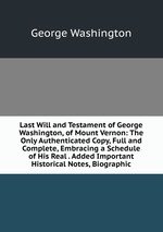 Last Will and Testament of George Washington, of Mount Vernon: The Only Authenticated Copy, Full and Complete, Embracing a Schedule of His Real . Added Important Historical Notes, Biographic