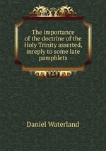 The importance of the doctrine of the Holy Trinity asserted, inreply to some late pamphlets