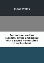 Sermons on various subjects, divine and moral: with a sacred hymn suited to each subject