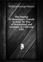 The Journal of Montaigne`s Travels in Italy: By Way of Switzerland and Germany in 1580 and 1581
