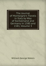 The Journal of Montaigne`s Travels in Italy by Way of Switzerland and Germany in 1580 and 1581, Volume 3