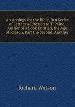 An Apology for the Bible, in a Series of Letters Addressed to T. Paine, Author of a Book Entitled, the Age of Reason, Part the Second. Another