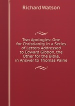 Two Apologies: One for Christianity in a Series of Letters Addressed to Edward Gibbon, the Other for the Bible, in Answer to Thomas Paine