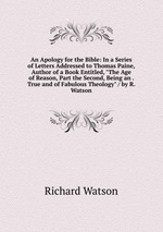An Apology for the Bible: In a Series of Letters Addressed to Thomas Paine, Author of a Book Entitled, "The Age of Reason, Part the Second, Being an . True and of Fabulous Theology" / by R. Watson