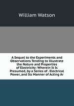A Sequel to the Experiments and Observations Tending to Illustrate the Nature and Properties of Electricity: Wherein It Is Presumed, by a Series of . Electrical Power, and Its Manner of Acting Ar