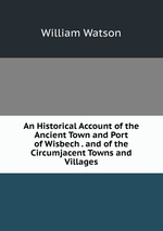 An Historical Account of the Ancient Town and Port of Wisbech . and of the Circumjacent Towns and Villages