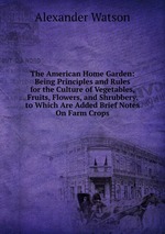 The American Home Garden: Being Principles and Rules for the Culture of Vegetables, Fruits, Flowers, and Shrubbery. to Which Are Added Brief Notes On Farm Crops