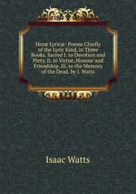 Hor Lyric: Poems Chiefly of the Lyric Kind, in Three Books. Sacred I. to Devotion and Piety. Ii. to Virtue, Honour and Friendship. Iii. to the Memory of the Dead. by I. Watts