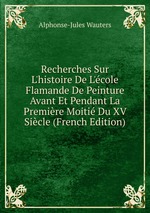 Recherches Sur L`histoire De L`cole Flamande De Peinture Avant Et Pendant La Premire Moiti Du XV Sicle (French Edition)