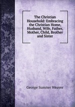 The Christian Household: Embracing the Christian Home, Husband, Wife, Father, Mother, Child, Brother and Sister