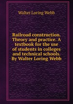 Railroad construction. Theory and practice. A textbook for the use of students in colleges and technical schools. By Walter Loring Webb