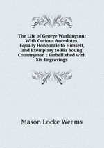 The Life of George Washington: With Curious Ancedotes, Equally Honourale to Himself, and Exemplary to His Young Countrymen : Embellished with Six Engravings