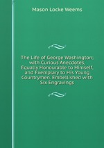The Life of George Washington; with Curious Anecdotes, Equally Honourable to Himself, and Exemplary to His Young Countrymen. Embellished with Six Engravings