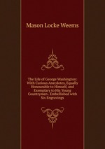 The Life of George Washington: With Curious Anecdotes, Equally Honourable to Himself, and Exemplary to His Young Countrymen . Embellished with Six Engravings