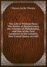 The Life of William Penn: The Settler of Pennsylvania, the Founder of Philadelphia, and One of the First Lawgivers in the Colonies, Now United States, in L682