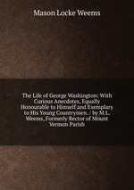 The Life of George Washington: With Curious Anecdotes, Equally Honourable to Himself and Exemplary to His Young Countrymen. / by M.L. Weems, Formerly Rector of Mount Vermon Parish