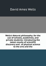 Wells`s Natural philosophy; for the use of schools, academies, and private students: introducing the latest results of scientific discovery and . of physical science to the arts and the