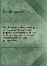 Our burden and our strength; or, A comprehensive and popular examination of the debts and resources of our country, present and prospective