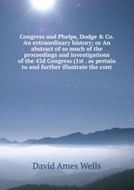 Congress and Phelps, Dodge & Co. An extraordinary history; or An abstract of so much of the proceedings and investigations of the 43d Congress (1st . as pertain to and further illustrate the cont