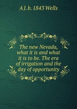 The new Nevada, what it is and what it is to be. The era of irrigation and the day of opportunity