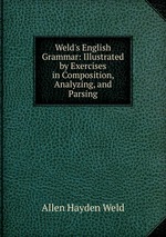 Weld`s English Grammar: Illustrated by Exercises in Composition, Analyzing, and Parsing