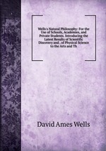 Wells`s Natural Philosophy: For the Use of Schools, Academies, and Private Students. Introducing the Latest Results of Scientific Discovery and . of Physical Science to the Arts and Th