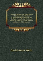 Wells`s Principles and Applications of Chemistry: For the Use of Academies, High-Schools, and Colleges : Introducing the Latest Results of Scientific . to the Practical Application of Chemistry to