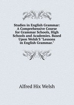 Studies in English Grammar: A Comprehensive Course for Grammar Schools, High Schools and Academies. Based Upon Welsh`S "Lessons in English Grammar."